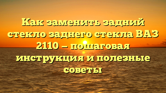 Как заменить задний стекло заднего стекла ВАЗ 2110 — пошаговая инструкция и полезные советы