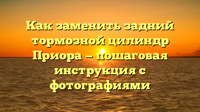 Как заменить задний тормозной цилиндр Приора — пошаговая инструкция с фотографиями