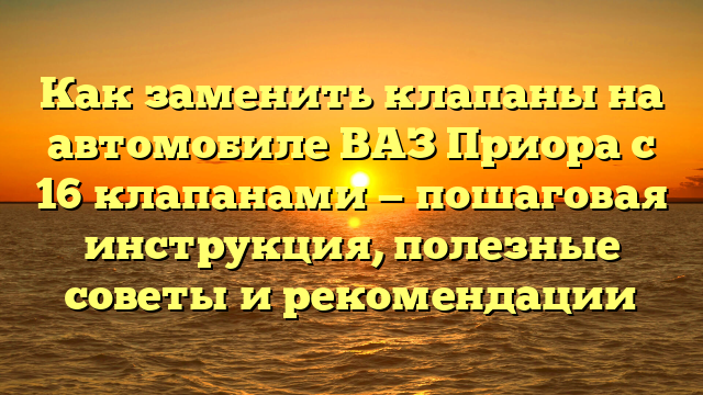 Как заменить клапаны на автомобиле ВАЗ Приора с 16 клапанами — пошаговая инструкция, полезные советы и рекомендации