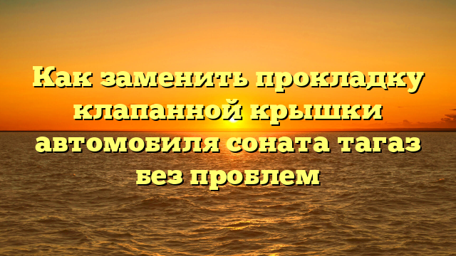 Как заменить прокладку клапанной крышки автомобиля соната тагаз без проблем