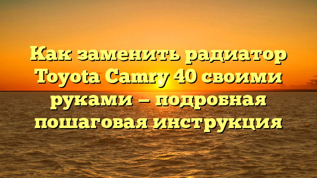 Как заменить радиатор Toyota Camry 40 своими руками — подробная пошаговая инструкция
