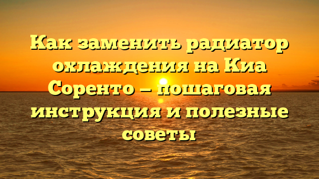 Как заменить радиатор охлаждения на Киа Соренто — пошаговая инструкция и полезные советы