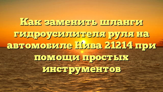 Как заменить шланги гидроусилителя руля на автомобиле Нива 21214 при помощи простых инструментов