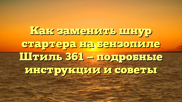 Как заменить шнур стартера на бензопиле Штиль 361 — подробные инструкции и советы