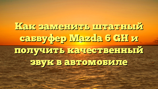 Как заменить штатный сабвуфер Mazda 6 GH и получить качественный звук в автомобиле
