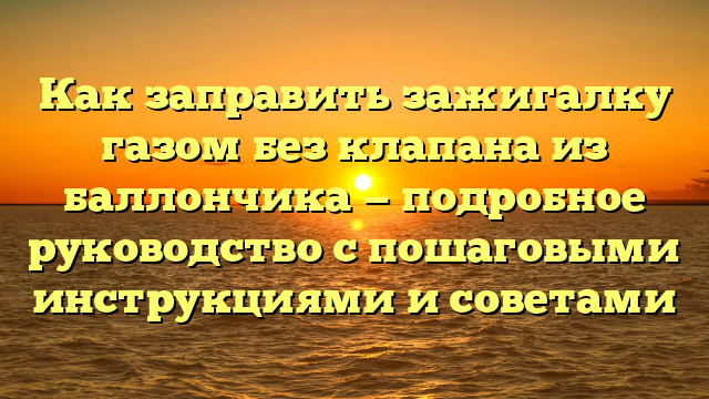 Как заправить зажигалку газом без клапана из баллончика — подробное руководство с пошаговыми инструкциями и советами