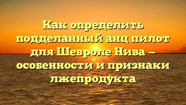 Как определить подделанный анц пилот для Шевроле Нива — особенности и признаки лжепродукта