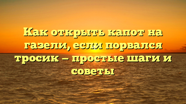 Как открыть капот на газели, если порвался тросик — простые шаги и советы
