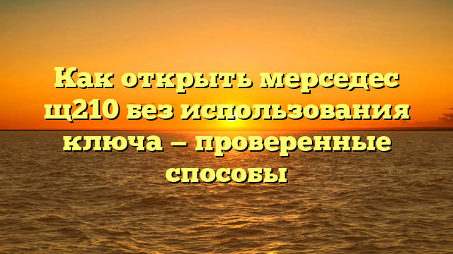 Как открыть мерседес щ210 без использования ключа — проверенные способы