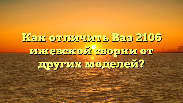 Как отличить Ваз 2106 ижевской сборки от других моделей?