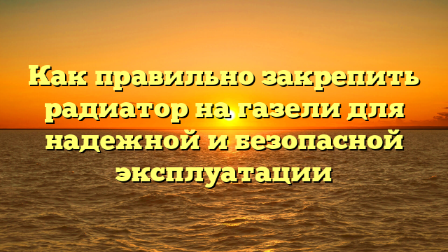 Как правильно закрепить радиатор на газели для надежной и безопасной эксплуатации