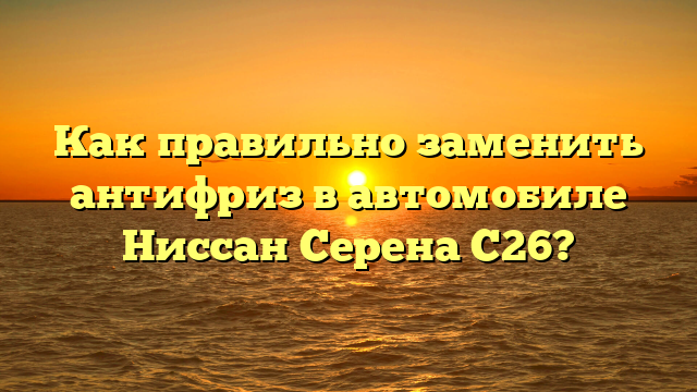 Как правильно заменить антифриз в автомобиле Ниссан Серена C26?