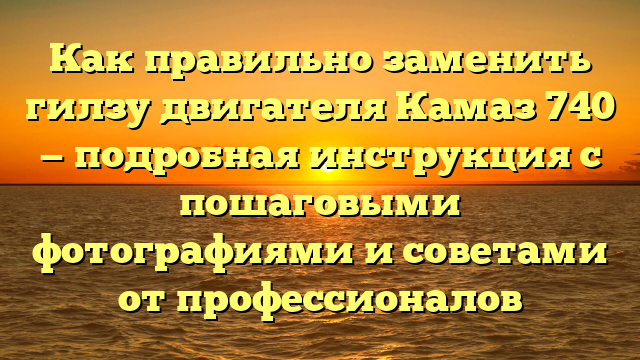 Как правильно заменить гилзу двигателя Камаз 740 — подробная инструкция с пошаговыми фотографиями и советами от профессионалов