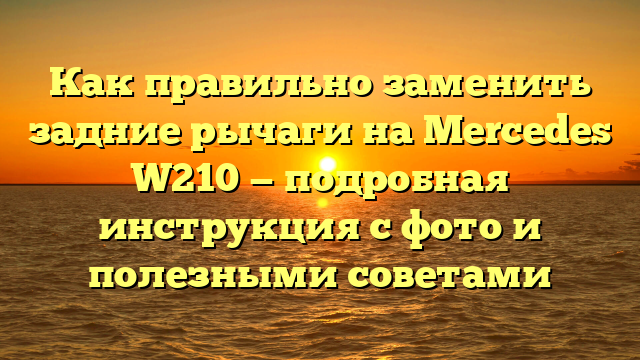Как правильно заменить задние рычаги на Mercedes W210 — подробная инструкция с фото и полезными советами