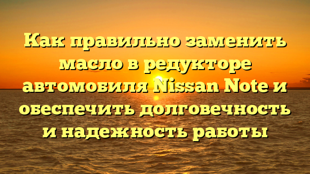 Как правильно заменить масло в редукторе автомобиля Nissan Note и обеспечить долговечность и надежность работы