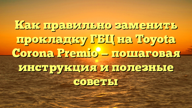 Как правильно заменить прокладку ГБЦ на Toyota Corona Premio — пошаговая инструкция и полезные советы