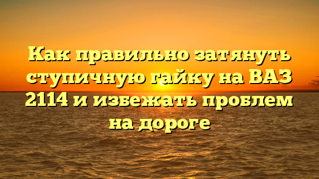Как правильно затянуть ступичную гайку на ВАЗ 2114 и избежать проблем на дороге