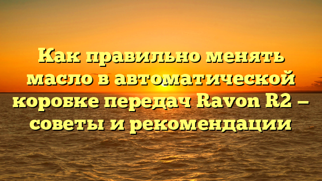 Как правильно менять масло в автоматической коробке передач Ravon R2 — советы и рекомендации