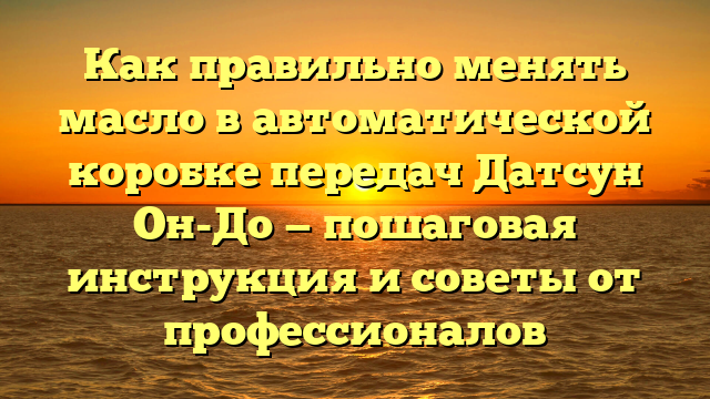 Как правильно менять масло в автоматической коробке передач Датсун Он-До — пошаговая инструкция и советы от профессионалов