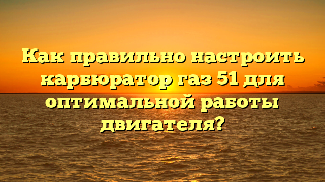 Как правильно настроить карбюратор газ 51 для оптимальной работы двигателя?