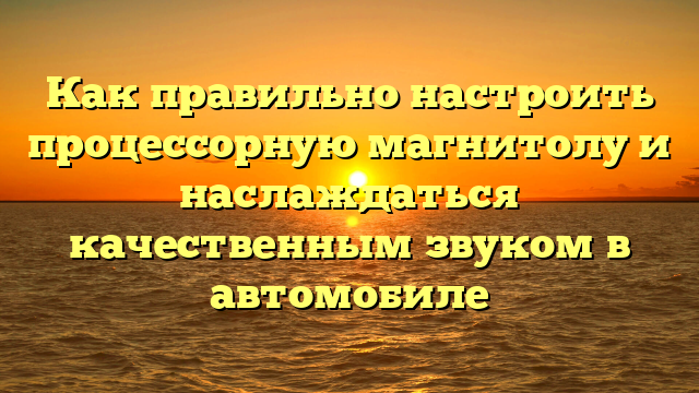 Как правильно настроить процессорную магнитолу и наслаждаться качественным звуком в автомобиле