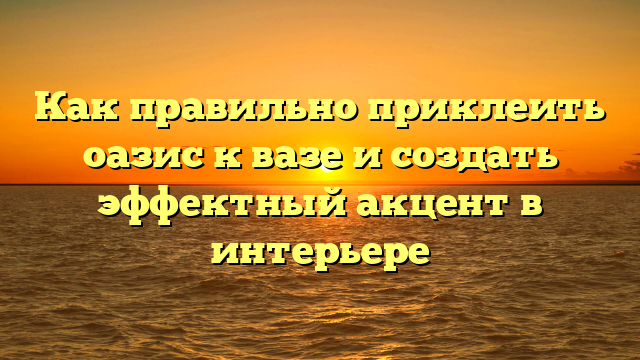 Как правильно приклеить оазис к вазе и создать эффектный акцент в интерьере