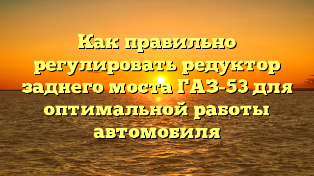 Как правильно регулировать редуктор заднего моста ГАЗ-53 для оптимальной работы автомобиля