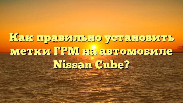 Как правильно установить метки ГРМ на автомобиле Nissan Cube?