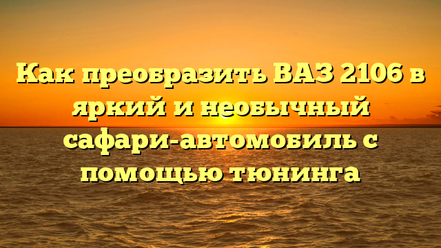 Как преобразить ВАЗ 2106 в яркий и необычный сафари-автомобиль с помощью тюнинга