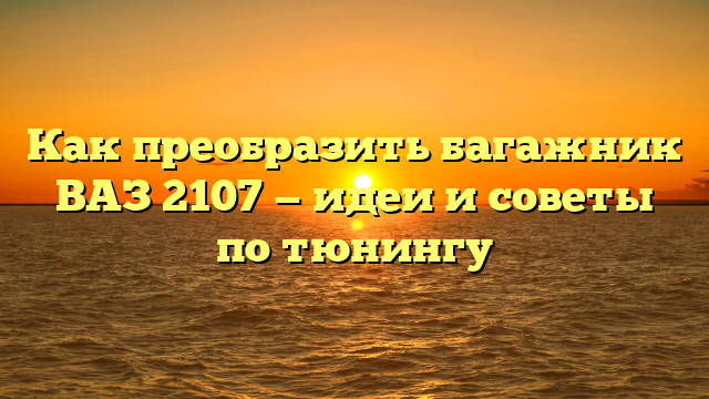Как преобразить багажник ВАЗ 2107 — идеи и советы по тюнингу