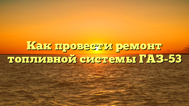Как провести ремонт топливной системы ГАЗ-53