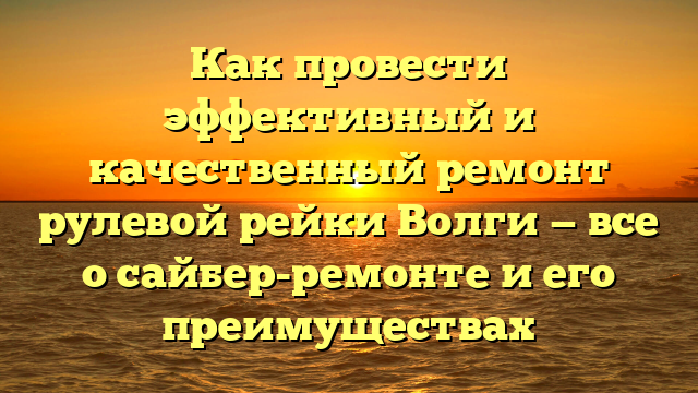 Как провести эффективный и качественный ремонт рулевой рейки Волги — все о сайбер-ремонте и его преимуществах