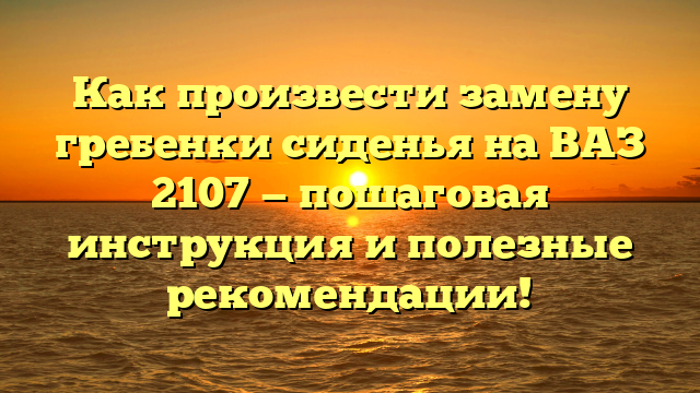 Как произвести замену гребенки сиденья на ВАЗ 2107 — пошаговая инструкция и полезные рекомендации!