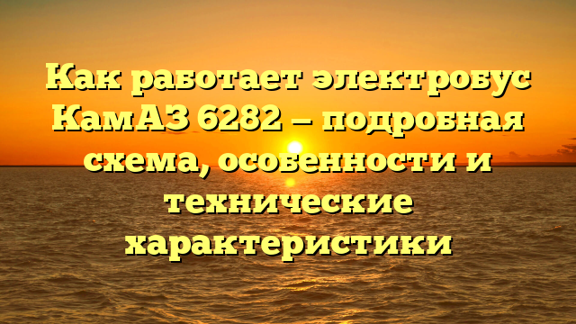 Как работает электробус КамАЗ 6282 — подробная схема, особенности и технические характеристики