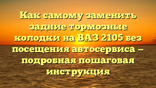Как самому заменить задние тормозные колодки на ВАЗ 2105 без посещения автосервиса — подробная пошаговая инструкция