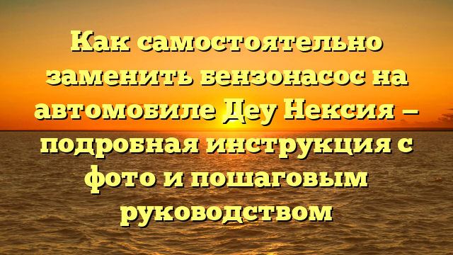 Как самостоятельно заменить бензонасос на автомобиле Деу Нексия — подробная инструкция с фото и пошаговым руководством