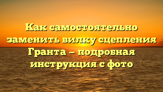 Как самостоятельно заменить вилку сцепления Гранта — подробная инструкция с фото