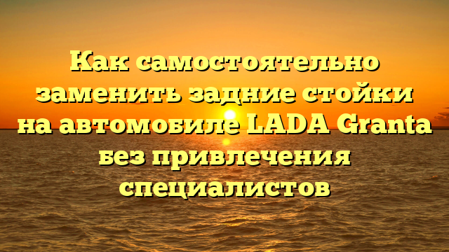 Как самостоятельно заменить задние стойки на автомобиле LADA Granta без привлечения специалистов