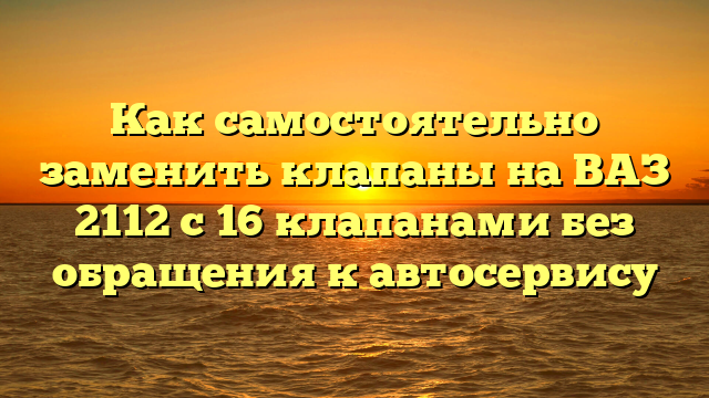 Как самостоятельно заменить клапаны на ВАЗ 2112 с 16 клапанами без обращения к автосервису