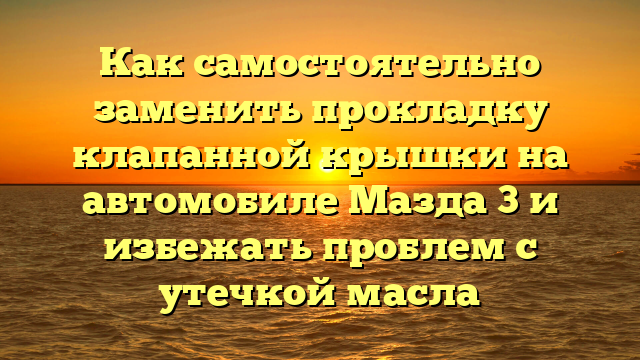 Как самостоятельно заменить прокладку клапанной крышки на автомобиле Мазда 3 и избежать проблем с утечкой масла