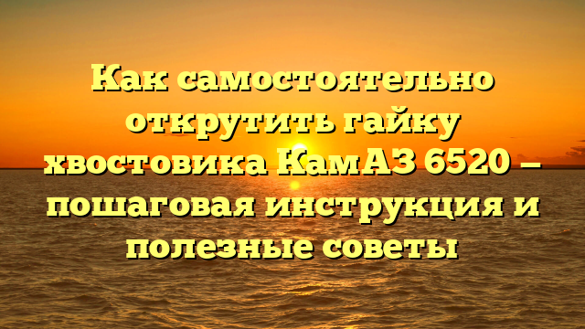 Как самостоятельно открутить гайку хвостовика КамАЗ 6520 — пошаговая инструкция и полезные советы