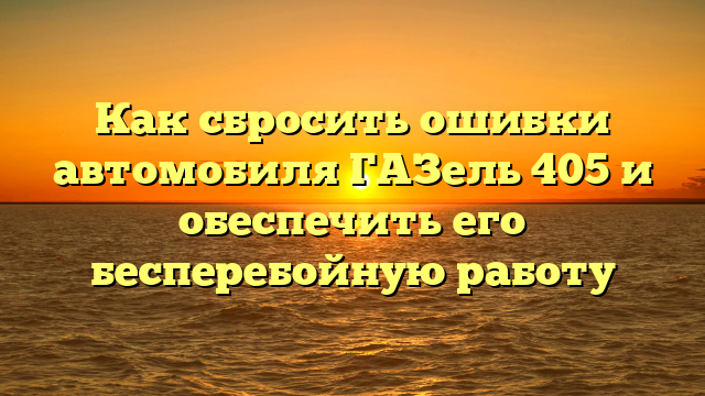 Как сбросить ошибки автомобиля ГАЗель 405 и обеспечить его бесперебойную работу