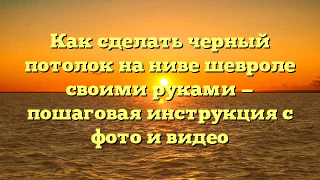 Как сделать черный потолок на ниве шевроле своими руками — пошаговая инструкция с фото и видео