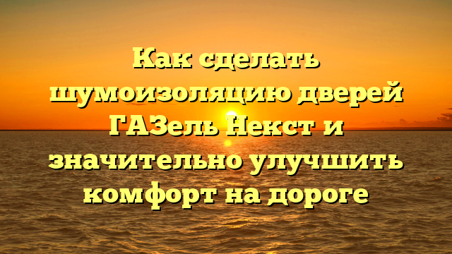 Как сделать шумоизоляцию дверей ГАЗель Некст и значительно улучшить комфорт на дороге
