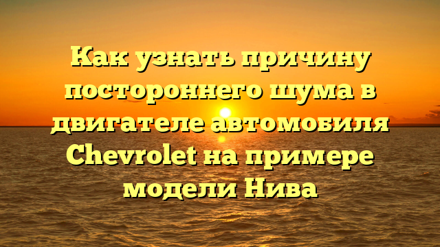 Как узнать причину постороннего шума в двигателе автомобиля Chevrolet на примере модели Нива