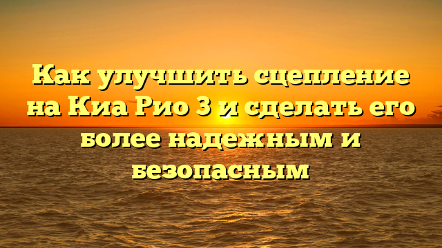 Как улучшить сцепление на Киа Рио 3 и сделать его более надежным и безопасным