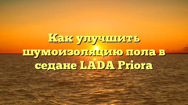 Как улучшить шумоизоляцию пола в седане LADA Priora