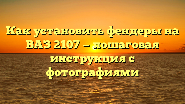 Как установить фендеры на ВАЗ 2107 — пошаговая инструкция с фотографиями