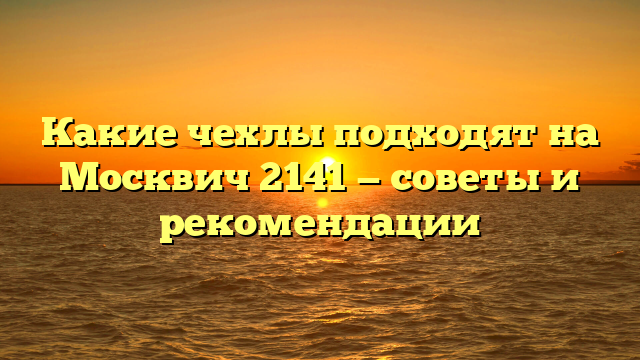 Какие чехлы подходят на Москвич 2141 — советы и рекомендации