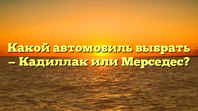 Какой автомобиль выбрать — Кадиллак или Мерседес?